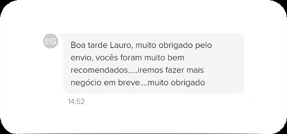 Depoimento de cliente: Boa tarde Lauro, muito obrigado pelo envio, vocês foram muito bem recomendados. Iremos fazer mais negócio em breve, muito obrigado